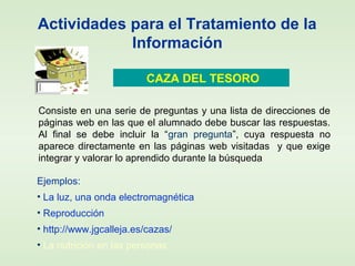 Actividades para el Tratamiento de la
Información
CAZA DEL TESORO
Consiste en una serie de preguntas y una lista de direcciones de
páginas web en las que el alumnado debe buscar las respuestas.
Al final se debe incluir la “gran pregunta”, cuya respuesta no
aparece directamente en las páginas web visitadas y que exige
integrar y valorar lo aprendido durante la búsqueda
Ejemplos:
• La luz, una onda electromagnética
• Reproducción
• http://www.jgcalleja.es/cazas/
• La nutrición en las personas
 