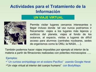 Actividades para el Tratamiento de la
Información
UN VIAJE VIRTUAL
También podemos hacer viajes imposibles por ejemplo al interior de la
materia a partir de filmaciones realizadas con potentes microscopios …..
Ejemplos:
•” Un curioso archipiélago en el océano Pacífico” usando Google Herat
•“Un viaje virtual al interior del cuerpo humano” con BodyMaps
Permite visitar lugares cercanos interesantes o
llegar incluso donde tal vez nunca podríamos ir
físicamente: viajes a los lugares más lejanos y
exóticos del planeta, viajes al fondo de los
océanos, al espacio, visitas a lugares de difícil
acceso para alumnos (centrales nucleares, sedes
de organismos como la ONU, la NASA, …).
 