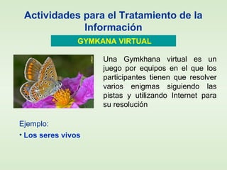 Actividades para el Tratamiento de la
Información
GYMKANA VIRTUAL
Una Gymkhana virtual es un
juego por equipos en el que los
participantes tienen que resolver
varios enigmas siguiendo las
pistas y utilizando Internet para
su resolución.
Ejemplo:
• Los seres vivos
 