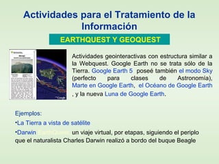 Actividades para el Tratamiento de la
Información
EARTHQUEST Y GEOQUEST
Ejemplos:
•La Tierra a vista de satélite
•Darwin EarthQuest: un viaje virtual, por etapas, siguiendo el periplo
que el naturalista Charles Darwin realizó a bordo del buque Beagle
Actividades geointeractivas con estructura similar a
la Webquest. Google Earth no se trata sólo de la
Tierra. Google Earth 5 poseé también el modo Sky
(perfecto para clases de Astronomía),
Marte en Google Earth, el Océano de Google Earth
, y la nueva Luna de Google Earth.
 