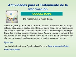 Actividades para el Tratamiento de la
Información
GOOGLE MAPS
Ejemplos:
• Actividad educativa de "geolocalización de la flora y fauna de Getxo
•!Pisa los fósiles!
Ubicar lugares y aprender a realizar planos, orientarse en un mapa,
calcular distancias y perímetros. Conocer cómo llegar de un lugar a otro
del planeta, indicando la distancia y el tiempo que se emplea en llegar.
Crear los propios mapas. Agregar texto, fotos o videos y compartir los
resultados en un blog, o como parte de la tarea de un proyecto son
algunas de las actividades que podemos realizar con este recurso.
Del mapamundi al mapa digital.
 