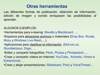Las diferentes formas de publicación, obtención de información,
edición de imagen y sonido enriquecen las posibilidades al
aprender.
ALGUNOS EJEMPLOS:
•Herramientas para e-learnig: Moodle y Blackboard ….
•Espacios para almacenar archivos o materiales (Drop Box, Wuala,
Mozy y Windows Live Mesh,…).
•Aplicaciones para clasificar la información (Del.icio.us;
StumbleUpon; Diigo; …
•Editar y compartir fotografías: Flickr, Picasa y Photopeach….
•Crear y compartir vídeos en Internet: YouTube, Animoto, Vimeo o
Extranormal, …
•Crear y alojar presentaciones: Slideshare, Prezi y VoiceThread…
Otras herramientas
 