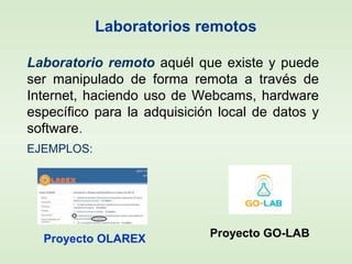 Laboratorios remotos
Laboratorio remoto aquél que existe y puede
ser manipulado de forma remota a través de
Internet, haciendo uso de Webcams, hardware
específico para la adquisición local de datos y
software.
EJEMPLOS:
Proyecto OLAREX Proyecto GO-LAB
 