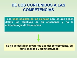 DE LOS CONTENIDOS A LAS
COMPETENCIAS
• Los usos sociales de las ciencias son los que deben
definir los objetivos de su enseñanza y no la
epistemología de las mismas.
Se ha de destacar el valor de uso del conocimiento, su
funcionalidad y significatividad
 
