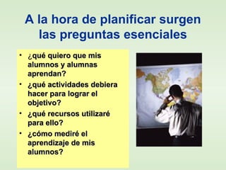 A la hora de planificar surgen
las preguntas esenciales
• ¿¿qué quiero que misqué quiero que mis
alumnos y alumnasalumnos y alumnas
aprendan?aprendan?
• ¿qué actividades debiera¿qué actividades debiera
hacer para lograr elhacer para lograr el
objetivo?objetivo?
• ¿qué recursos utilizaré¿qué recursos utilizaré
para ello?para ello?
• ¿cómo mediré el¿cómo mediré el
aprendizaje de misaprendizaje de mis
alumnos?alumnos?
 