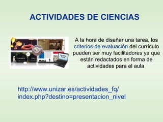 ACTIVIDADES DE CIENCIAS
A la hora de diseñar una tarea, los
criterios de evaluación del currículo
pueden ser muy facilitadores ya que
están redactados en forma de
actividades para el aula
http://www.unizar.es/actividades_fq/
index.php?destino=presentacion_nivel
 