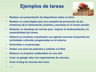 Ejemplos de tareas
• Realizar una presentación de diapositivas sobre un tema
• Realizar un cartel digital para una campaña de prevención de los
trastornos de la alimentación (bulimia y anorexia) en el centro escolar.
• Redactar un decálogo de normas para mejorar el medioambiente y la
sostenibilidad del centro.
• Elaborar (y mantener actualizada) una agenda mensual incluyendo las
actividades culturales programadas en el entorno.
• Entrevistar a un personaje.
• Grabar una serie de podcasts y subirlos a la Red.
• Elaborar un proyecto colaborativo en una wiki.
• Crear un google sites con experimentos de ciencias.
• Crear el blog de ciencias del curso.
• …..
 
