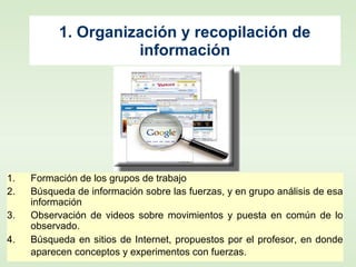1. Organización y recopilación de
información
1. Formación de los grupos de trabajo
2. Búsqueda de información sobre las fuerzas, y en grupo análisis de esa
información
3. Observación de videos sobre movimientos y puesta en común de lo
observado.
4. Búsqueda en sitios de Internet, propuestos por el profesor, en donde
aparecen conceptos y experimentos con fuerzas.
 