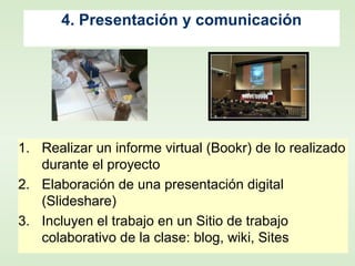 4. Presentación y comunicación
1. Realizar un informe virtual (Bookr) de lo realizado
durante el proyecto
2. Elaboración de una presentación digital
(Slideshare)
3. Incluyen el trabajo en un Sitio de trabajo
colaborativo de la clase: blog, wiki, Sites
 