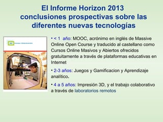 El Informe Horizon 2013
conclusiones prospectivas sobre las
diferentes nuevas tecnologías
• < 1 año: MOOC, acrónimo en inglés de Massive
Online Open Course y traducido al castellano como
Cursos Online Masivos y Abiertos ofrecidos
gratuitamente a través de plataformas educativas en
Internet
• 2-3 años: Juegos y Gamificacion y Aprendizaje
analítico.
• 4 a 5 años: Impresión 3D, y el trabajo colaborativo
a través de laboratorios remotos
 