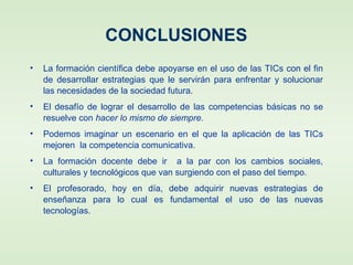 CONCLUSIONES
• La formación científica debe apoyarse en el uso de las TICs con el fin
de desarrollar estrategias que le servirán para enfrentar y solucionar
las necesidades de la sociedad futura.
• El desafío de lograr el desarrollo de las competencias básicas no se
resuelve con hacer lo mismo de siempre.
• Podemos imaginar un escenario en el que la aplicación de las TICs
mejoren la competencia comunicativa.
• La formación docente debe ir a la par con los cambios sociales,
culturales y tecnológicos que van surgiendo con el paso del tiempo.
• El profesorado, hoy en día, debe adquirir nuevas estrategias de
enseñanza para lo cual es fundamental el uso de las nuevas
tecnologías.
 