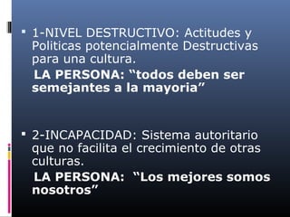  1-NIVEL DESTRUCTIVO: Actitudes y
Politicas potencialmente Destructivas
para una cultura.
LA PERSONA: “todos deben ser
semejantes a la mayoria”
 2-INCAPACIDAD: Sistema autoritario
que no facilita el crecimiento de otras
culturas.
LA PERSONA: “Los mejores somos
nosotros”
 