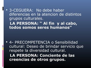  3-CEGUERA: No debe haber
diferencias en la atencion de distintos
grupos culturales.
LA PERSONA: “ Al fin y al cabo,
todos somos seres humanos”
 4- PRECOMPETENCIA o Sensibilidad
cultural: Deseo de brindar servicio que
respete la diversidad cultural.
LA PERSONA: Conciente de las
creencias de otros grupos.
 