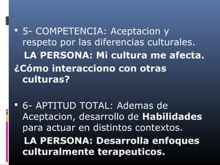  5- COMPETENCIA: Aceptacion y
respeto por las diferencias culturales.
LA PERSONA: Mi cultura me afecta.
¿Cómo interacciono con otras
culturas?
 6- APTITUD TOTAL: Ademas de
Aceptacion, desarrollo de Habilidades
para actuar en distintos contextos.
LA PERSONA: Desarrolla enfoques
culturalmente terapeuticos.
 