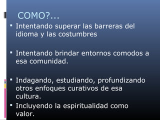 COMO?...
 Intentando superar las barreras del
idioma y las costumbres
 Intentando brindar entornos comodos a
esa comunidad.
 Indagando, estudiando, profundizando
otros enfoques curativos de esa
cultura.
 Incluyendo la espiritualidad como
valor.
 