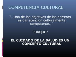 COMPETENCIA CULTURAL
“…Uno de los objetivos de las parteras
es dar atencion culturalmente
competente…”
PORQUE?
EL CUIDADO DE LA SALUD ES UN
CONCEPTO CULTURAL
 