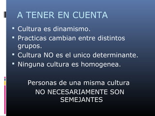 A TENER EN CUENTA
 Cultura es dinamismo.
 Practicas cambian entre distintos
grupos.
 Cultura NO es el unico determinante.
 Ninguna cultura es homogenea.
Personas de una misma cultura
NO NECESARIAMENTE SON
SEMEJANTES
 
