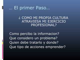 … El primer Paso…
¿ COMO MI PROPIA CULTURA
ATRAVIESA MI EJERCICIO
PROFESIONAL?
Como percibo la informacion?
Que considero un problema?
Quien debe tratarlo y donde?
Que tipo de acciones emprender?
 