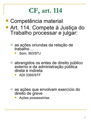 CF, art. 114 Competência material Art. 114. Compete à Justiça do Trabalho processar e julgar: as ações oriundas da relação de trabalho ... Súm. 363/STJ abrangidos os entes de direito público externo e da administração pública direta e indireta ADI 3395/STF as ações que envolvam exercício do direito de greve Ações possessórias 