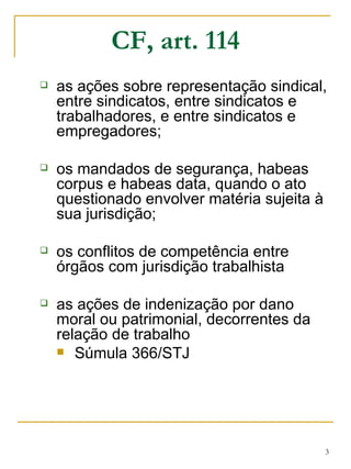 CF, art. 114 as ações sobre representação sindical, entre sindicatos, entre sindicatos e trabalhadores, e entre sindicatos e empregadores; os mandados de segurança, habeas corpus e habeas data, quando o ato questionado envolver matéria sujeita à sua jurisdição; os conflitos de competência entre órgãos com jurisdição trabalhista as ações de indenização por dano moral ou patrimonial, decorrentes da relação de trabalho Súmula 366/STJ  
