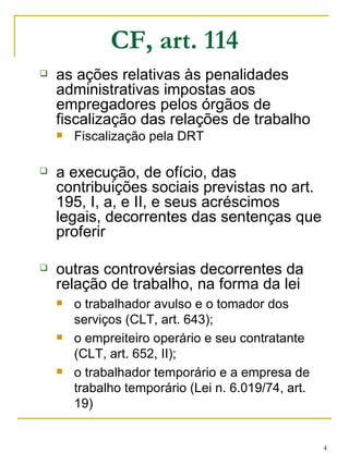 CF, art. 114 as ações relativas às penalidades administrativas impostas aos empregadores pelos órgãos de fiscalização das relações de trabalho Fiscalização pela DRT a execução, de ofício, das contribuições sociais previstas no art. 195, I, a, e II, e seus acréscimos legais, decorrentes das sentenças que proferir outras controvérsias decorrentes da relação de trabalho, na forma da lei o trabalhador avulso e o tomador dos serviços (CLT, art. 643); o empreiteiro operário e seu contratante (CLT, art. 652, II); o trabalhador temporário e a empresa de trabalho temporário (Lei n. 6.019/74, art. 19) 