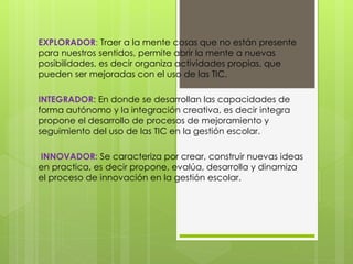 EXPLORADOR: Traer a la mente cosas que no están presente
para nuestros sentidos, permite abrir la mente a nuevas
posibilidades, es decir organiza actividades propias, que
pueden ser mejoradas con el uso de las TIC.
INTEGRADOR: En donde se desarrollan las capacidades de
forma autónomo y la integración creativa, es decir integra
propone el desarrollo de procesos de mejoramiento y
seguimiento del uso de las TIC en la gestión escolar.
INNOVADOR: Se caracteriza por crear, construir nuevas ideas
en practica, es decir propone, evalúa, desarrolla y dinamiza
el proceso de innovación en la gestión escolar.
 