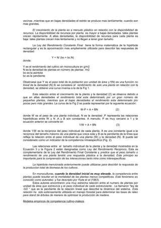 vecinas ,mientras que en bajas densidades el estrés se produce mas tardíamente, cuando son
mas grandes.
El crecimiento de la planta es a menudo plástico en relación con la disponibilidad de
recursos. La disponibilidad de recursos por planta es mayor a bajas densidades :tales plantas
crecen rápidamente. A altas densidades, la disponibilidad de recursos para cada planta es
baja: tales plantas crecen más lentamente y no llegan a tener gran tamaño.
La Ley del Rendimiento Constante Final tiene la forma matemática de la hipérbola
rectangular y es la aproximación mas ampliamente utilizada para describir las respuestas de
densidad:
Y = N/ (bo + bc.N)
donde:
Y es el rendimiento del cultivo en monocultura en g/m2
N es la densidad de plantas en número de plantas /m2
bo es la asintota
bc es la pendiente
Obsérvese que Y es el peso total de la población por unidad de área y f(N) es una función no
lineal de la densidad (N).Si se considera el rendimiento de solo una planta en relación con la
densidad, se obtiene una curva inversa a la de la Fig 1.
Esta relación entre el crecimiento de la planta y la densidad (2) se observa debido a
que en altas densidades el rendimiento total esta determinado por un gran número de
pequeñas plantas, mientras que al bajas densidades el rendimiento esta determinado por
pocas pero más grandes. La curva de la Fig 2 se puede representar por la siguiente ecuación:
W-P = A + BN (2)
donde W es el peso de una planta individual, N es la densidad ,P representa las relaciones
hiperbólicas entre W y N ,A y B son constantes. A menudo, P es muy cercano a 1 y la
ecuación anterior se convierte en
1/W = A + BN (3)
donde 1/W es la recíproca del peso individual de cada planta, A es una constante igual a la
recíproca del tamaño máximo de una planta que crece sola y B es la pendiente de la línea que
refleja la relación entre el peso individual de una planta (W) y la densidad (N). B puede ser
considerado como un indicador de la competencia intraespecifica (Fig. 2).
Las relaciones entre el tamaño individual de la planta y la densidad mostrados en la
Ecuación 3 y la Figura 2 están designadas como Ley del Rendimiento Reciproco. Esta es
complementaria de la Ley del Rendimiento Final Constante y predice que el peso tamaño o
rendimiento de una planta tendrá una respuesta plástica a la densidad. Este principio es
importante para la comprensión de las interacciones tanto intra como interespecificas.
La hipérbola mencionada anteriormente puede utilizarse para describir la respuesta de
la produccion total de biomasa de los cultivos .
En monoculturas, cuando la densidad inicial es muy elevada, la competencia entre
plantas puede resultar en la mortalidad de las plantas menos competitivas. Este fenómeno es
conocido como autoraleo y fue descripto por Yoda et al (1963).
Estos autores encontraron una muy estrecha relación entre el numero de plantas por
unidad de área que sobrevivía y el peso individual de cada sobreviviente . La llamaron “ley de
-3/2 “ que es la pendiente de la relación lineal que describe la dinámica del sistema. Esta
relación ha sido extensamente utilizada en manejo forestal para determinar las tasas de raleo
para stand de árboles de manera de optimizar la producción de madera.
Modelos empiricos de competencia cultivo-maleza.
 
