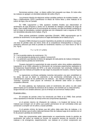 Numerosos autores y bajo un diseno aditivo han propuesto sus ideas. En todos ellos
las malezas se agregan a la densidad estándar del cultivo (Fig 3) .
Los primeros intentos de relacionar ambas variables partieron de modelos lineales ; así
Dew y colaboradores (1972) cuantificaron el efecto de Avena fatua y otras malezas en el
cultivo de trigo y lino en Canadá.
En 1986, Leguizamón y Vitta ajustaron modelos lineales que relacionaban el
rendimiento de soja temprana y tardía con la densidad de vástagos (macollos) de sorgo de
Alepo. Este modelo lineal tenía el inconveniente de suponer una tasa de pérdida constante en
todo el rango de densidades y predecir pérdidas aún con infestación nula o mayores al 100 %
con densidades elevadas de la maleza. (Fig 4)
Otros autores postularon modelos sigmoides (Zimdahl, 1988) argumentando que la
pérdida de rendimiento no era significativa en bajas densidades de la maleza.(Fig 5).
Cousens (1985) introdujo la ecuación hiperbólica de pérdida de rendimiento que implica
una tasa de pérdida cada vez menor (fruto de la competencia intraespecifica) e incluye un
parámetro adicional que limita la perdida de rendimiento máxima a un nivel menor al 100 %
(m). Fig 6).:
Y L = a. N / (1+ a.N/m)
donde:
YL = es la perdida relativa de rendimiento ( %)
N = es la densidad de plantas de la maleza ( número/m2)
a = un parámetro que describe el efecto de agregado de cada planta de maleza (m2/planta)
m = es la máxima perdida de rendimiento.
Cousens demostró la superioridad de esta ecuación sobre otros análisis estadísticos.
Leguizamón et al (1994) utilizando la información de numerosos experimentos realizados en
las Estaciones Experimentales del INTA y de esta Universidad, han construido modelos de
perdida para las malezas principales de soja según la propuesta de Cousens. (Véanse Figuras
7 a 12).
La regresiones curvilíneas señaladas recientes demuestran una gran variabilidad en
los datos, los que se deben no solamente a las condiciones ambientales sino a las
características propias de las poblaciones de malezas : las malezas emergen en “flujos” o
“cohortes” sucesivas: estos grupos de individuos de diferente edad tienen un impacto
competitivo diferente.
En otras palabras, las implicancias sobre el rendimiento del cultivo no sólo están
determinadas por la cantidad de individuos de la maleza, sino también por su edad (tamaño).
Surge entonces una variable adicional, que es el tiempo de convivencia maleza cultivo
El periodo critico .
El concepto de periodo critico fue introducido por Nieto et al (1968). Este periodo
critico representa el intervalo de tiempo entre dos componentes separados;
a) el periodo máximo de infestación de malezas, o la longitud del tiempo de las
malezas que emergen con el cultivo que pueden permanecer sin ser controladas antes que
comiencen a competir con el cultivo y causar perdidas.
b) el periodo mínimo de tiempo que del cultivo debe estar libre de malezas, o la
longitud de tiempo que el cultivo debe permanecer libre de malezas luego de la siembra con el
fin de prevenir perdidas de rendimiento.
Estos dos componentes están determinados en experimentos donde la pérdida de
rendimiento del cultivo es medida en función de sucesivos tiempos de remoción de las
malezas o de emergencia, respectivamente. Las malezas en el primer componente son
 