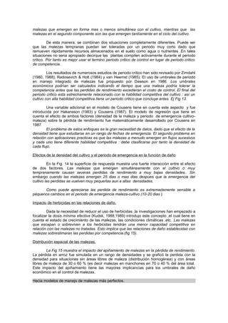 malezas que emergen en forma mas o menos simultánea con el cultivo, mientras que las
malezas en el segundo componente son las que emergen tardíamente en el ciclo del cultivo.
De esta manera, se combinan dos situaciones completamente diferentes. Puede ser
que las malezas tempranas puedan ser toleradas por un periodo muy corto dado que
remueven rápidamente recursos almacenados en el suelo como agua o nutrientes .En tales
situaciones no seria apropiado decirque las plantas compiten activamente durante el periodo
critico. Por tanto es mejor usar el termino periodo critico de control en lugar de periodo critico
de competencia.
Los resultados de numerosos estudios de periodo critico han sido revisado por Zimdahl
(1980, 1988), Radosevich & Holt (1984) y van Heemst (1985). El uso de umbrales de periodo
en manejo integrado de malezas fue propuesto por Dawson en 1986. Los umbrales
económicos podrían ser calculados indicando el tiempo que una maleza podría tolerar la
competencia antes que las perdidas de rendimiento excedieran el costo de control. El final del
periodo critico esta estrechamente relacionado con la habilidad competitiva del cultivo : así un
cultivo con alta habilidad competitiva tiene un periodo critico que concluye antes. Ej Fig 13.
Una variable adicional en el modelo de Cousens tiene en cuenta este aspecto y fue
introducida por Hakansson (1983) y Cousens (1987). El modelo de regresión que tiene en
cuenta el efecto de ambos factores (densidad de la maleza y periodo de emergencia cultivo-
maleza) sobre la pérdida de rendimiento fue matemáticamente desarrollado por Cousens en
1987
El problema de estos enfoques es la gran necesidad de datos, dado que el efecto de la
densidad tiene que estudiarse en un rango de fechas de emergencia. El segundo problema en
relación con aplicaciones practicas es que las malezas a menudo emergen en flujos sucesivos
y cada uno tiene diferente habilidad competitiva : debe clasificarse por tanto la densidad de
cada flujo.
Efectos de la densidad del cultivo y el periodo de emergencia en la función de daño
En la Fig. 14 la superficie de respuesta muestra una fuerte interacción entre el efecto
de dos factores. Las malezas que emergen simultáneamente con el cultivo o muy
tempranamente causan severas perdidas de rendimiento a muy bajas densidades.. Sin
embargo cuando las malezas emergen 25 dias o mas dias despues que la emergencia del
cultivo las perdidas se vuelven muy pequeñas aun a altas densidades.
Como puede apreciarse las perdida de rendimiento es extremadamente sensible a
péquenos cambios en el periodo de emergencia maleza-cultivo (10-20 dias ).
Impacto de herbicidas en las relaciones de daño.
Dada la necesidad de reducir el uso de herbicidas ,la investigaciones han empezado a
focalizar la dosis mínima efectiva (Kudsk, 1988;1989) introdujo este concepto ,el cual tiene en
cuenta el estado de crecimiento de las malezas, las condiciones climáticas ,etc. Las malezas
que escapan o sobreviven a los herbicidas tendrán una menor capacidad competitiva en
relación con las malezas no tratadas. Esto implica que las relaciones de daño establecidas con
malezas sobrestimaran las perdidas por competencia.(fig 15).
Distribución espacial de las malezas.
La Fig 15 muestra el impacto del apiñamiento de malezas en la pérdida de rendimiento.
La pérdida en arroz fue simulada en un rango de densidades y se graficó la perdida con la
densidad para situaciones sin áreas libres de maleza (distribución homogénea) y con áreas
libres de maleza de 30 o 60 % (es decir malezas en manchones en 70 o 40 % del área total.
Este impacto del apiñamiento tiene las mayores implicancias para los umbrales de daño
económico en el control de malezas.
Hacia modelos de manejo de malezas más perfectos.
 