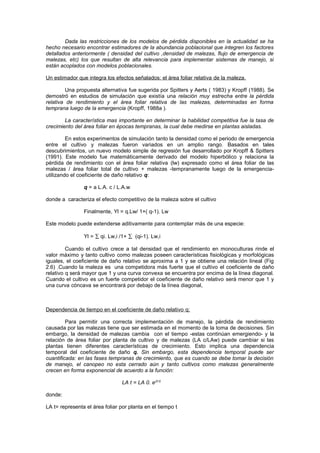 Dada las restricciones de los modelos de pérdida disponibles en la actualidad se ha
hecho necesario encontrar estimadores de la abundancia poblacional que integren los factores
detallados anteriormente ( densidad del cultivo ,densidad de malezas, flujo de emergencia de
malezas, etc) los que resultan de alta relevancia para implementar sistemas de manejo, si
están acoplados con modelos poblacionales.
Un estimador que integra los efectos señalados: el área foliar relativa de la maleza.
Una propuesta alternativa fue sugerida por Spitters y Aerts ( 1983) y Kropff (1988). Se
demostró en estudios de simulación que existía una relación muy estrecha entre la pérdida
relativa de rendimiento y el área foliar relativa de las malezas, determinadas en forma
temprana luego de la emergencia (Kropff, 1988a ).
La característica mas importante en determinar la habilidad competitiva fue la tasa de
crecimiento del área foliar en épocas tempranas, la cual debe medirse en plantas aisladas.
En estos experimentos de simulación tanto la densidad como el periodo de emergencia
entre el cultivo y malezas fueron variados en un amplio rango. Basados en tales
descubrimientos, un nuevo modelo simple de regresión fue desarrollado por Kropff & Spitters
(1991). Este modelo fue matemáticamente derivado del modelo hiperbólico y relaciona la
pérdida de rendimiento con el área foliar relativa (lw) expresado como el área foliar de las
malezas / área foliar total de cultivo + malezas -tempranamente luego de la emergencia-
utilizando el coeficiente de daño relativo q:
q = a L.A. c / L.A.w
donde a caracteriza el efecto competitivo de la maleza sobre el cultivo
Finalmente, Yl = q.Lw/ 1+( q-1). Lw
Este modelo puede extenderse aditivamente para contemplar más de una especie:
Yl = ∑ qi. Lw,i /1+ ∑ (qi-1). Lw,i
Cuando el cultivo crece a tal densidad que el rendimiento en monoculturas rinde el
valor máximo y tanto cultivo como malezas poseen características fisiológicas y morfológicas
iguales, el coeficiente de daño relativo se aproxima a 1 y se obtiene una relación lineal (Fig
2.6) .Cuando la maleza es una competidora más fuerte que el cultivo el coeficiente de daño
relativo q será mayor que 1 y una curva convexa se encuentra por encima de la línea diagonal.
Cuando el cultivo es un fuerte competidor el coeficiente de daño relativo será menor que 1 y
una curva cóncava se encontrará por debajo de la línea diagonal,
Dependencia de tiempo en el coeficiente de daño relativo q:
Para permitir una correcta implementación de manejo, la pérdida de rendimiento
causada por las malezas tiene que ser estimada en el momento de la toma de decisiones. Sin
embargo, la densidad de malezas cambia con el tiempo -estas continúan emergiendo- y la
relación de área foliar por planta de cultivo y de malezas (LA c/LAw) puede cambiar si las
plantas tienen diferentes características de crecimiento. Esto implica una dependencia
temporal del coeficiente de daño q. Sin embargo, esta dependencia temporal puede ser
cuantificada: en las fases tempranas de crecimiento, que es cuando se debe tomar la decisión
de manejo, el canopeo no esta cerrado aún y tanto cultivos como malezas generalmente
crecen en forma exponencial de acuerdo a la función:
LA t = LA 0. e(rl.t)
donde:
LA t= representa el área foliar por planta en el tiempo t
 