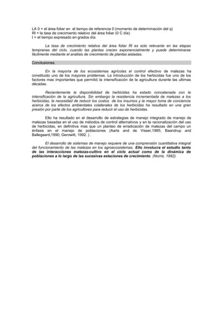 LA 0 = el área foliar en el tiempo de referencia 0 (momento de determinación del q)
Rl = la tasa de crecimiento relativo del área foliar (0 C día)
t = el tiempo expresado en grados día.
La tasa de crecimiento relativa del área foliar Rl es solo relevante en las etapas
tempranas del ciclo, cuando las plantas crecen exponencialmente y puede determinarse
fácilmente mediante el análisis de crecimiento de plantas aisladas.
Conclusiones.
En la mayoría de los ecosistemas agrícolas el control efectivo de malezas ha
constituido uno de los mayores problemas. La introducción de los herbicidas fue uno de los
factores mas importantes que permitió la intensificación de la agricultura durante las ultimas
décadas.
Recientemente la disponibilidad de herbicidas ha estado concatenada con la
intensificación de la agricultura. Sin embargo la resistencia incrementada de malezas a los
herbicidas, la necesidad de reducir los costos de los insumos y la mayor toma de conciencia
acerca de los efectos ambientales colaterales de los herbicidas ha resultado en una gran
presión por parte de los agricultores para reducir el uso de herbicidas.
Ello ha resultado en el desarrollo de estrategias de manejo integrado de manejo de
malezas basadas en el uso de métodos de control alternativos y en la racionalización del uso
de herbicidas, en definitiva mas que un planteo de erradicación de malezas del campo un
énfasis en el manejo de poblaciones (Aarts and de Visser,1985; Baandrup and
Ballegaard,1990; Gerowitt, 1992. ) .
El desarrollo de sistemas de manejo requiere de una comprensión cuantitativa integral
del funcionamiento de las malezas en los agroecosistemas. Ello involucra el estudio tanto
de las interacciones malezas-cultivo en el ciclo actual como de la dinámica de
poblaciones a lo largo de las sucesivas estaciones de crecimiento. (Norris, 1992).
 