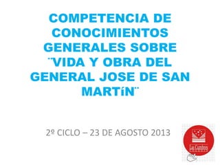 COMPETENCIA DE
CONOCIMIENTOS
GENERALES SOBRE
¨VIDA Y OBRA DEL
GENERAL JOSE DE SAN
MARTíN¨
2º CICLO – 23 DE AGOSTO 2013

 