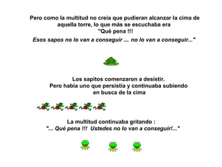 Pero como la multitud no creía que pudieran alcanzar la cima de aquella torre, lo que más se escuchaba era  "Qué pena !!!  Esos sapos no lo van a conseguir   ...   no lo van a conseguir..."   Los sapitos comenzaron a desistir.  Pero había uno que persistía y continuaba subiendo  en busca de la cima La multitud continuaba gritando :  "... Qué pena !!!  Ustedes no lo van a conseguir!..."   