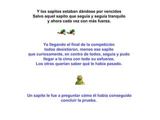 Y los sapitos estaban dándose por vencidos  Salvo aquel sapito que seguía y seguía tranquilo  y ahora cada vez con más fuerza.  Ya llegando el final de la competición  todos desistieron, menos ese sapito  que curiosamente, en contra de todos, seguía y pudo  llegar a la cima con todo su esfuerzo.  Los otros querían saber qué le había pasado.  Un sapito le fue a preguntar cómo él había conseguido concluir la prueba.  