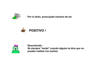 Por lo tanto, preocúpate siempre de ser  POSITIVO !  Resumiendo :  Sé siempre "sordo" cuando alguien te dice que no puedes realizar tus sueños  