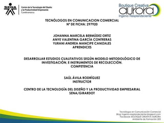 TECNÓLOGOS EN COMUNICACION COMERCIAL
                     Nº DE FICHA: 297920


                JOHANNA MARCELA BERMÚDEZ ORTIZ
                ANYE VALENTINA GARCÍA CONTRERAS
                YURANI ANDREA MANCIPE CANIZALES
                          APRENDICES


DESARROLLAR ESTUDIOS CUALITATIVOS SEGÚN MODELO METODOLÓGICO DE
         INVESTIGACIÓN, E INSTRUMENTOS DE RECOLECCIÓN.
                          COMPETENCIA


                      SAÚL ÁVILA RODRÍGUEZ
                           INSTRUCTOR

CENTRO DE LA TECNOLOGÍA DEL DISEÑO Y LA PRODUCTIVIDAD EMPRESARIAL
                         SENA/GIRARDOT
 