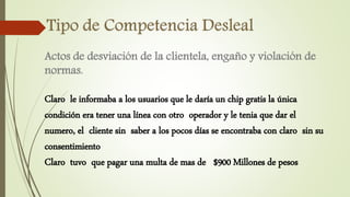 Actos de desviación de la clientela, engaño y violación de
normas.
Claro le informaba a los usuarios que le daría un chip gratis la única
condición era tener una línea con otro operador y le tenia que dar el
numero, el cliente sin saber a los pocos días se encontraba con claro sin su
consentimiento
Claro tuvo que pagar una multa de mas de $900 Millones de pesos
 