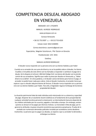 COMPETENCIA DESLEAL ABOGADO
EN VENEZUELA
ABOGADO UCV LITIGANTE
MANUEL ALFREDO RODRIGUEZ
www.protejase.com.ve
Caracas Venezuela
+ 58 212 753.9207 y + 58 212 753.4220
Celular móvil 0414 3240495
Correo electrónico: asomivis@gmail.com
Especialista, Magister Scientiarum, Phd Doctor en Derecho
Postdoctorado UCV 2016
Estefany
MANUEL ALFREDO RODRIGUEZ
El deudor nunca responde con su persona sino con sus bienes habidos y por haber
Cuando se es acreedor de una suma de dinero y no se ha podido cobrar al deudor, los bienes
muebles e inmuebles de este último son los llamados a responder o satisfacer el pago de la
deuda. Así lo dispone el artículo 1.863 del Código Civil: Los bienes del deudor son la prenda
común de sus acreedores. Significa que nadie va preso por deudas en Venezuela; y, "deber
dinero no es delito". En otras palabras, si el deudor carece de bienes para honrar el pago, el
acreedor no podrá hacer nada para cobrar. Ante el deudor insolvente, el acreedor tiene que
esperar a que su deudor adquiera bienes de fortuna. El deudor nunca responde con su persona
sino con sus bienes habidos y por haber. Para ello, el legislador regula el embargo de los bienes
propiedad del deudor.
La situación patrimonial ideal de todo individuo está relacionada con su solvencia y capacidad
de pago. Disponer de un excelente récord crediticio es el fundamento de la prosperidad de
cualquier actividad lucrativa personal o empresarial. La intermediación bancaria depende de
los créditos solicitados por los usuarios, pagados u honrados a tiempo. Sin embargo, existen
quienes se atrasan en los pagos por diversos motivos. La morosidad o falta de pago, por lo
general es atribuida a la grave situación económica que pareciera perpetuarse. Prueba de lo
anotado son numerosas demandas judiciales incoadas por acreedores contra deudores
insolventes. La persona que no pague sus deudas, se expone a que su acreedor lo demande y
embargue sus bienes.
 