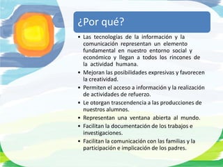 ¿Por qué?
• Las tecnologías de la información y la
  comunicación representan un elemento
  fundamental en nuestro entorno social y
  económico y llegan a todos los rincones de
  la actividad humana.
• Mejoran las posibilidades expresivas y favorecen
  la creatividad.
• Permiten el acceso a información y la realización
  de actividades de refuerzo.
• Le otorgan trascendencia a las producciones de
  nuestros alumnos.
• Representan una ventana abierta al mundo.
• Facilitan la documentación de los trabajos e
  investigaciones.
• Facilitan la comunicación con las familias y la
  participación e implicación de los padres.
 