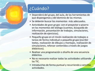 ¿Cuándo?
• Dependerá del grupo, del aula, de las herramientas de
  que dispongamos y del dominio de las mismas.
• Se deberán buscar los momentos más adecuados.
• Actividades de gran grupo: con el proyector o pizarra
  en los momentos del diálogo (cuentos, búsqueda de
  información, presentación de trabajos, simulaciones,
  realización de ejercicios).
• Pequeño grupo en el rincón realización de trabajos o
  tareas de forma individual o pequeño grupo (escribir
  textos, realización de dibujos y montajes, realización de
  simulaciones, reforzar contenidos a través de juegos
  didácticos).
• Realizar una programación o diseño de una secuencia
  didáctica.
• No es necesario realizar todas las actividades utilizando
  las TIC.
• Introducirlas de forma puntual y recurriendo a sencillas
  actividades.
 