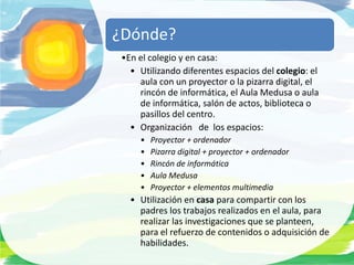 ¿Dónde?
 •En el colegio y en casa:
   • Utilizando diferentes espacios del colegio: el
     aula con un proyector o la pizarra digital, el
     rincón de informática, el Aula Medusa o aula
     de informática, salón de actos, biblioteca o
     pasillos del centro.
   • Organización de los espacios:
     •   Proyector + ordenador
     •   Pizarra digital + proyector + ordenador
     •   Rincón de informática
     •   Aula Medusa
     •   Proyector + elementos multimedia
   • Utilización en casa para compartir con los
     padres los trabajos realizados en el aula, para
     realizar las investigaciones que se planteen,
     para el refuerzo de contenidos o adquisición de
     habilidades.
 