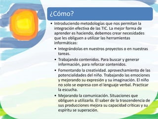 ¿Cómo?
• Introduciendo metodologías que nos permitan la
  integración efectiva de las TIC. La mejor forma de
  aprender es haciendo, debemos crear necesidades
  que les obliguen a utilizar las herramientas
  informáticas:
  • Integrándolas en nuestros proyectos o en nuestras
     tareas.
  • Trabajando contenidos. Para buscar y generar
     información, para reforzar contenidos.
  • Fomentando la creatividad. aprovechamiento de las
     potencialidades del niño. Trabajando las emociones
     y mejorando su expresión y su imaginación. El niño
     no solo se expresa con el lenguaje verbal. Practicar
     la escucha.
  • Mejorando la comunicación. Situaciones que
     obliguen a utilizarlo. El saber de la trascendencia de
     sus producciones mejora su capacidad críticas y su
     espíritu se superación.
 