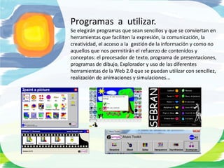 Programas a utilizar.
Se elegirán programas que sean sencillos y que se conviertan en
herramientas que faciliten la expresión, la comunicación, la
creatividad, el acceso a la gestión de la información y como no
aquellos que nos permitirán el refuerzo de contenidos y
conceptos: el procesador de texto, programa de presentaciones,
programas de dibujo, Explorador y uso de las diferentes
herramientas de la Web 2.0 que se puedan utilizar con sencillez,
realización de animaciones y simulaciones...
 
