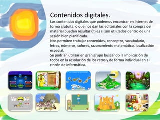 Contenidos digitales.
Los contenidos digitales que podemos encontrar en internet de
forma gratuita, o que nos dan las editoriales con la compra del
material pueden resultar útiles si son utilizados dentro de una
sesión bien planificada.
Nos permiten trabajar contenidos, conceptos, vocabulario,
letras, números, colores, razonamiento matemático, localización
espacial.
Se podrían utilizar en gran grupo buscando la implicación de
todos en la resolución de los retos y de forma individual en el
rincón de informática.
 