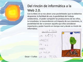 Del rincón de informática a la
  Web 2.0.
  Con la Web 2.0 se nos abren unas posibilidades que no debemos
  despreciar, la facilidad de uso, la posibilidad del trabajo
  colaborativo, el poder compartir las producciones de los niños,
  la inmediatez, la trascendencia y el impacto de sus creaciones, la
  posibilidad de dar a conocer aquello que ellos consideran
  importante y poder hacerlo en tiempo real y desde su rincón de
  informática.




Oscar – 5 años
 