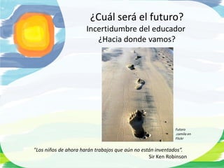 ¿Cuál será el futuro?
                      Incertidumbre del educador
                         ¿Hacia donde vamos?




                                                            Futoro
                                                            .camila en
                                                            Flickr


"Los niños de ahora harán trabajos que aún no están inventados”.
                                                 Sir Ken Robinson
 