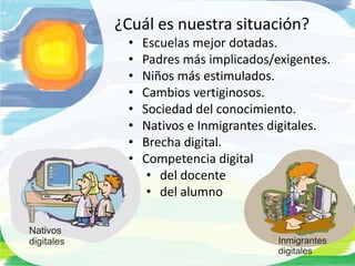 ¿Cuál es nuestra situación?
 •   Escuelas mejor dotadas.
 •   Padres más implicados/exigentes.
 •   Niños más estimulados.
 •   Cambios vertiginosos.
 •   Sociedad del conocimiento.
 •   Nativos e Inmigrantes digitales.
 •   Brecha digital.
 •   Competencia digital
      • del docente
      • del alumno
 