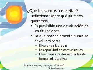 ¿Qué les vamos a enseñar?
       Reflexionar sobre qué alumnos
       queremos.
       • Es previsible una devaluación de
         las titulaciones.
       • Lo que probablemente nunca se
         devaluará será:
            • El valor de las ideas
            • La capacidad de comunicarlas
            • El ser capaz de desarrollarlas de
              forma colaborativa
“La educación ahoga y margina el talento“
                        Sir Ken Robinson
 