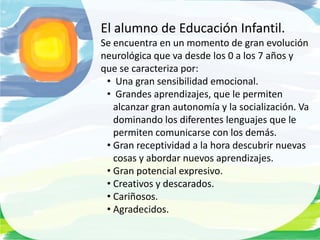 El alumno de Educación Infantil.
Se encuentra en un momento de gran evolución
neurológica que va desde los 0 a los 7 años y
que se caracteriza por:
 • Una gran sensibilidad emocional.
 • Grandes aprendizajes, que le permiten
   alcanzar gran autonomía y la socialización. Va
   dominando los diferentes lenguajes que le
   permiten comunicarse con los demás.
 • Gran receptividad a la hora descubrir nuevas
   cosas y abordar nuevos aprendizajes.
 • Gran potencial expresivo.
 • Creativos y descarados.
 • Cariñosos.
 • Agradecidos.
 