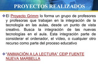 PROYECTOS REALIZADOS
El Proyecto Grimm lo forma un grupo de profesores
 y profesoras que trabajan en la integración de la
 tecnología en las aulas, desde un punto de vista
 creativo. Busca la integración de las nuevas
 tecnologías en el aula. Esta integración parte de
 considerar el ordenador, el vídeo, o cualquier otro
 recurso como parte del proceso educativo

“ANIMACIÓN A LA LECTURA” CEIP FUENTE
 NUEVA MARBELLA
 